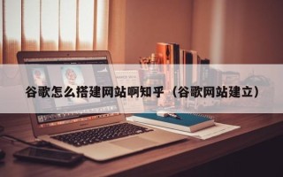 吴忠谷歌怎么搭建网站啊知乎（谷歌网站建立）