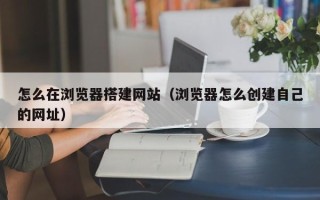 吴忠怎么在浏览器搭建网站（浏览器怎么创建自己的网址）