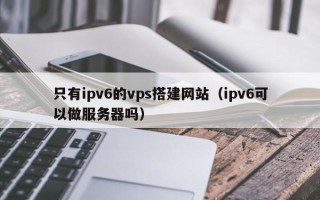 吴忠只有ipv6的vps搭建网站（ipv6可以做服务器吗）