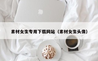 吴忠素材女生专用下载网站（素材女生头像）